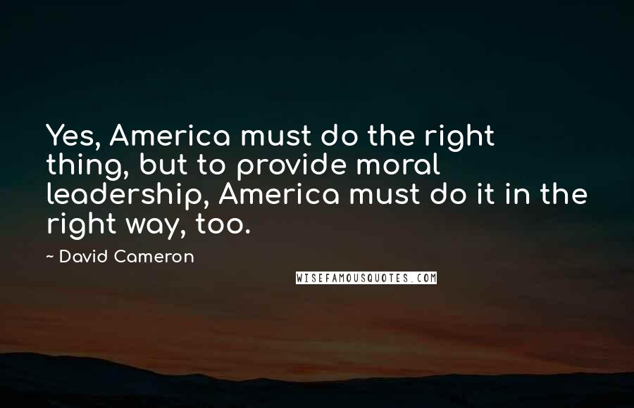 David Cameron Quotes: Yes, America must do the right thing, but to provide moral leadership, America must do it in the right way, too.