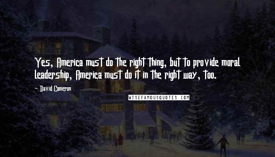 David Cameron Quotes: Yes, America must do the right thing, but to provide moral leadership, America must do it in the right way, too.