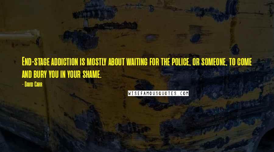 David Carr Quotes: End-stage addiction is mostly about waiting for the police, or someone, to come and bury you in your shame.