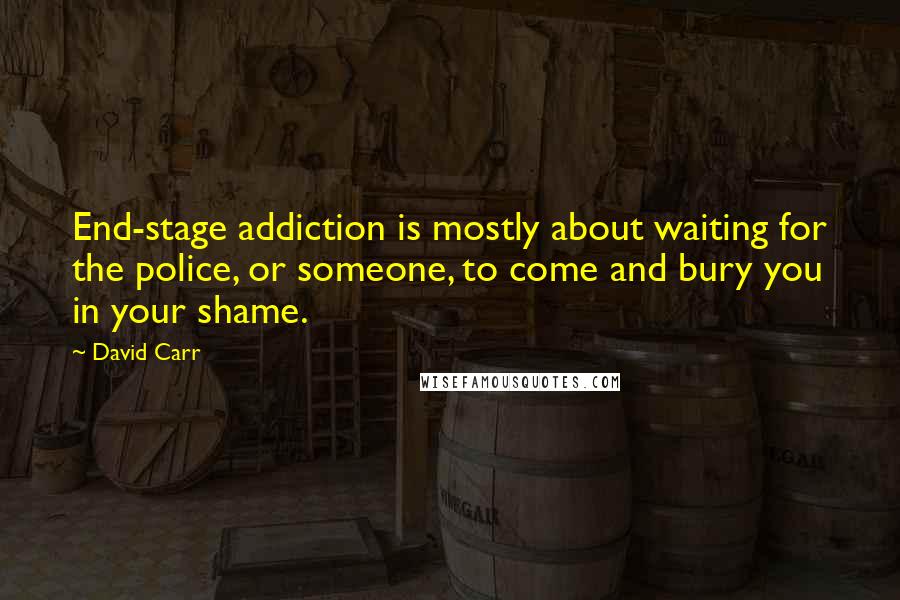 David Carr Quotes: End-stage addiction is mostly about waiting for the police, or someone, to come and bury you in your shame.