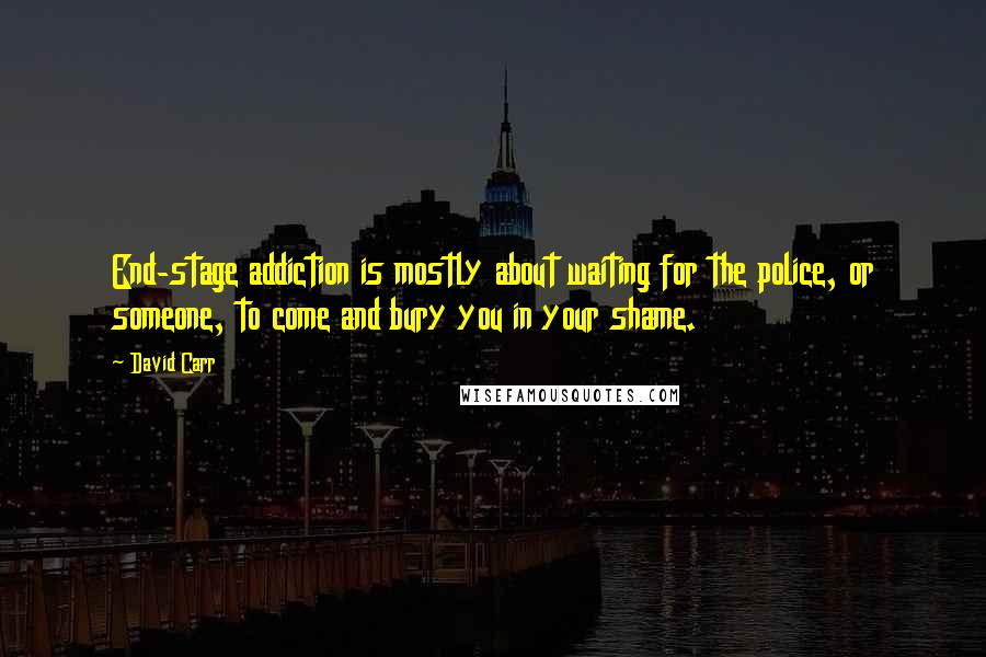 David Carr Quotes: End-stage addiction is mostly about waiting for the police, or someone, to come and bury you in your shame.