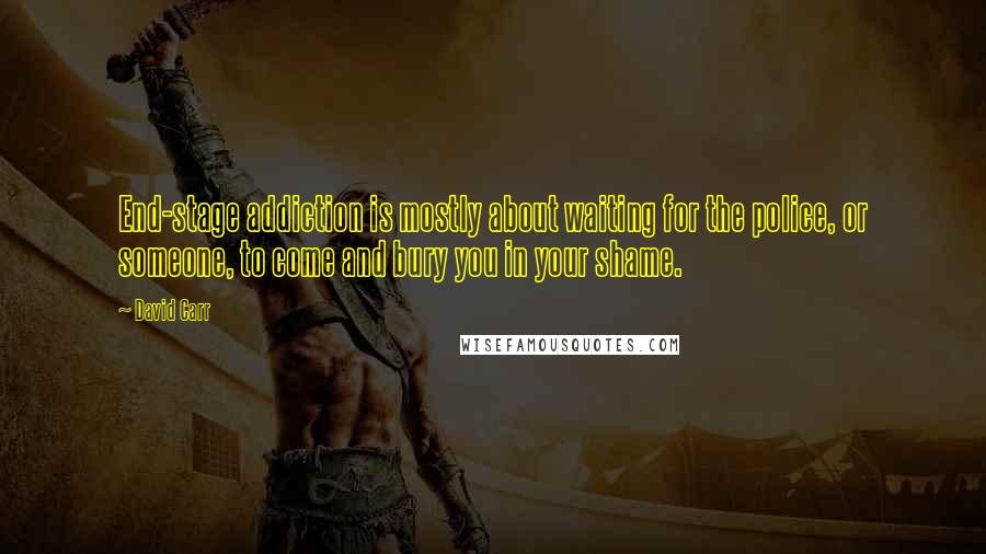 David Carr Quotes: End-stage addiction is mostly about waiting for the police, or someone, to come and bury you in your shame.