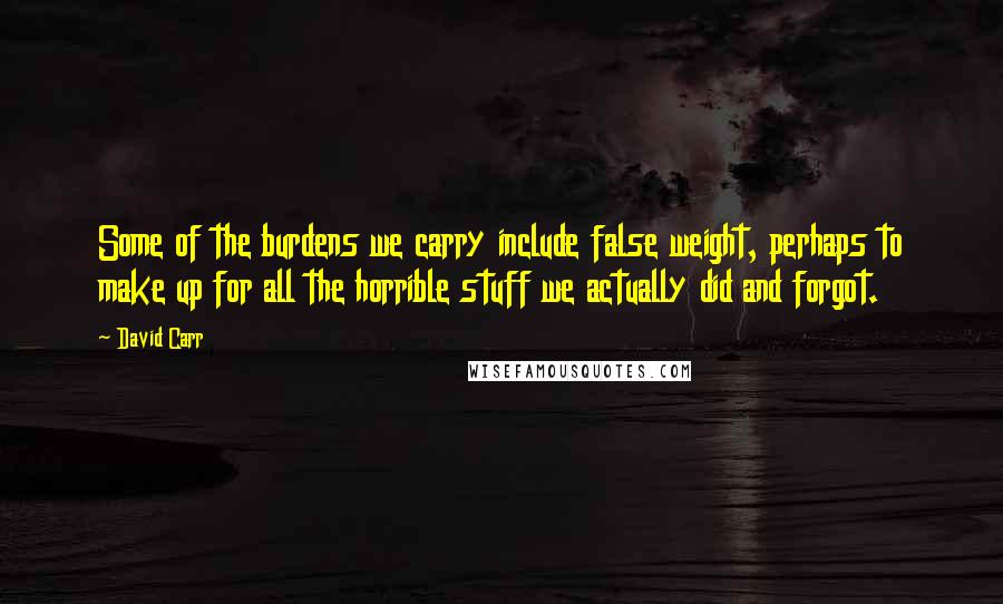 David Carr Quotes: Some of the burdens we carry include false weight, perhaps to make up for all the horrible stuff we actually did and forgot.