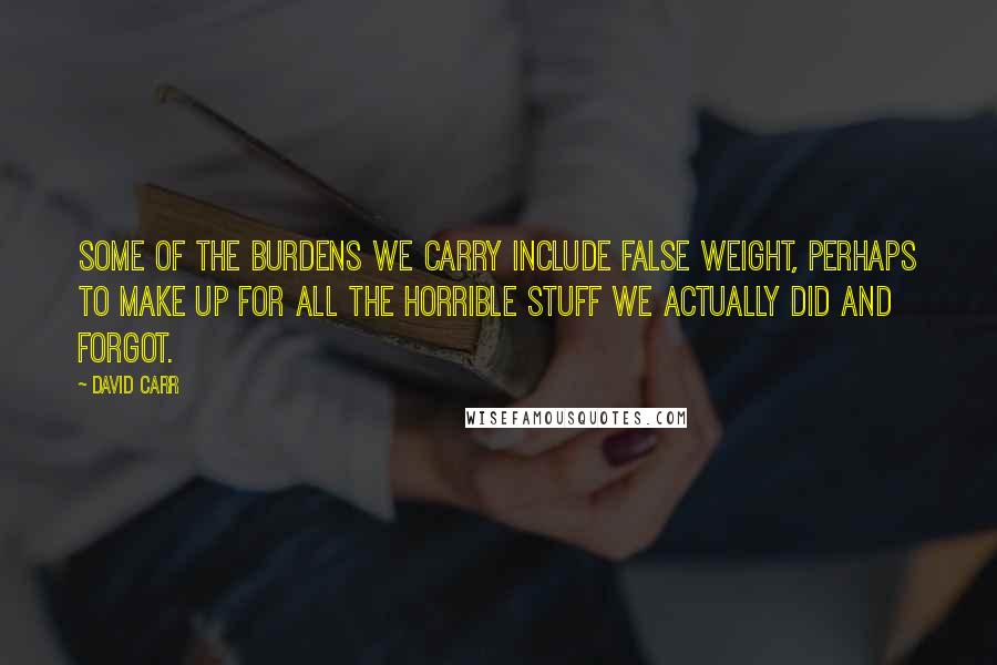 David Carr Quotes: Some of the burdens we carry include false weight, perhaps to make up for all the horrible stuff we actually did and forgot.