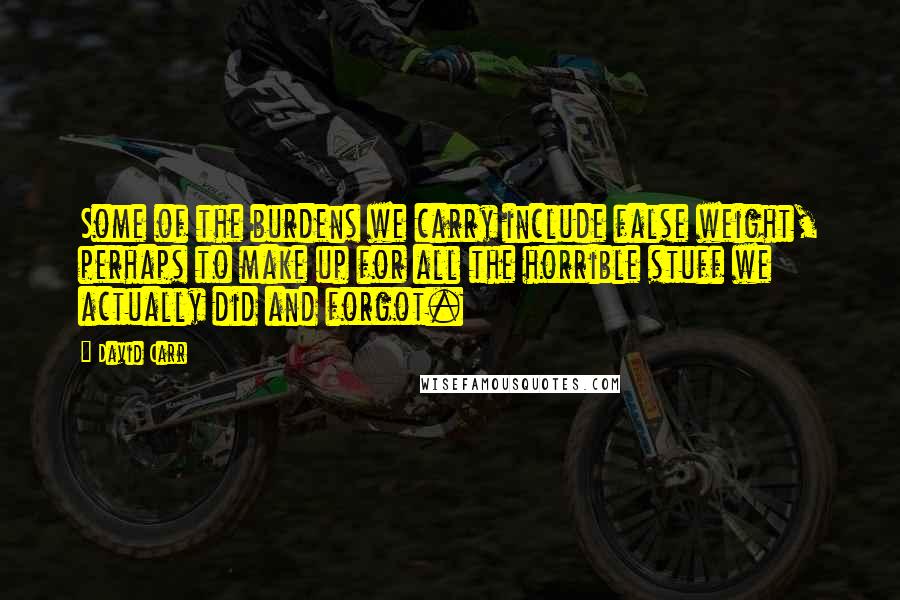 David Carr Quotes: Some of the burdens we carry include false weight, perhaps to make up for all the horrible stuff we actually did and forgot.