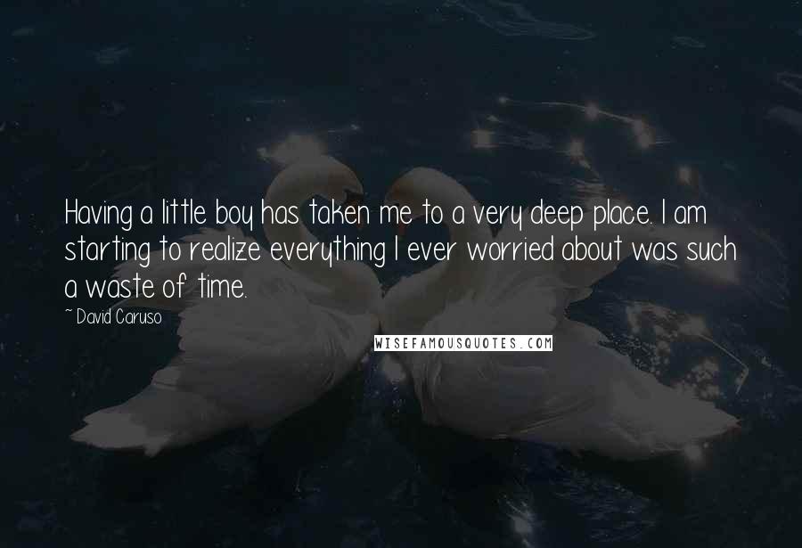 David Caruso Quotes: Having a little boy has taken me to a very deep place. I am starting to realize everything I ever worried about was such a waste of time.