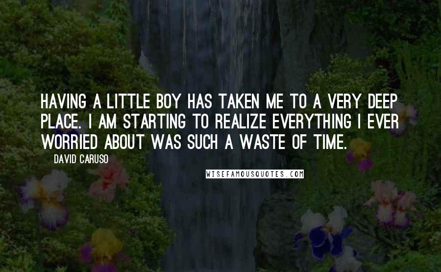 David Caruso Quotes: Having a little boy has taken me to a very deep place. I am starting to realize everything I ever worried about was such a waste of time.