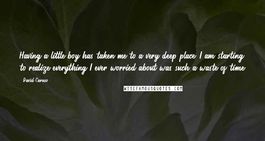 David Caruso Quotes: Having a little boy has taken me to a very deep place. I am starting to realize everything I ever worried about was such a waste of time.