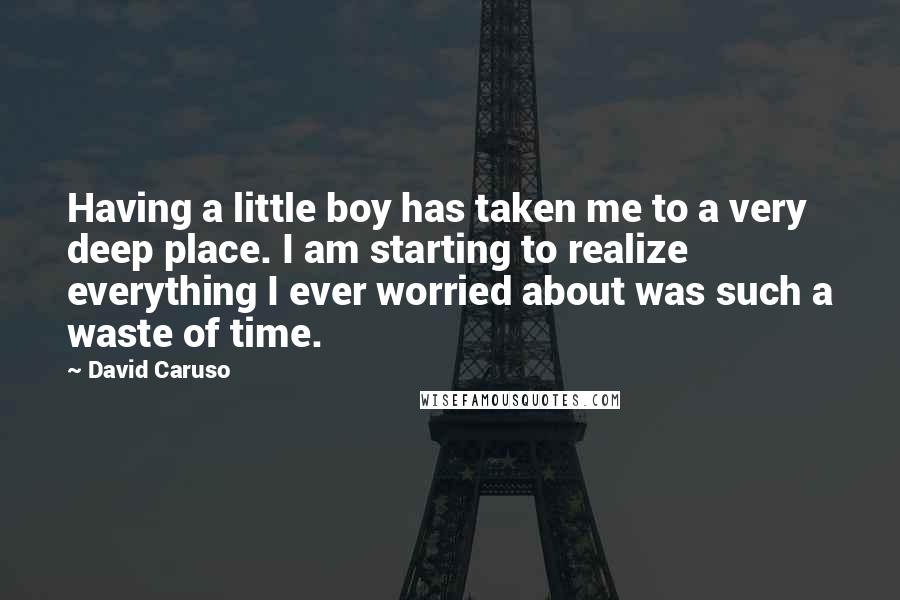 David Caruso Quotes: Having a little boy has taken me to a very deep place. I am starting to realize everything I ever worried about was such a waste of time.