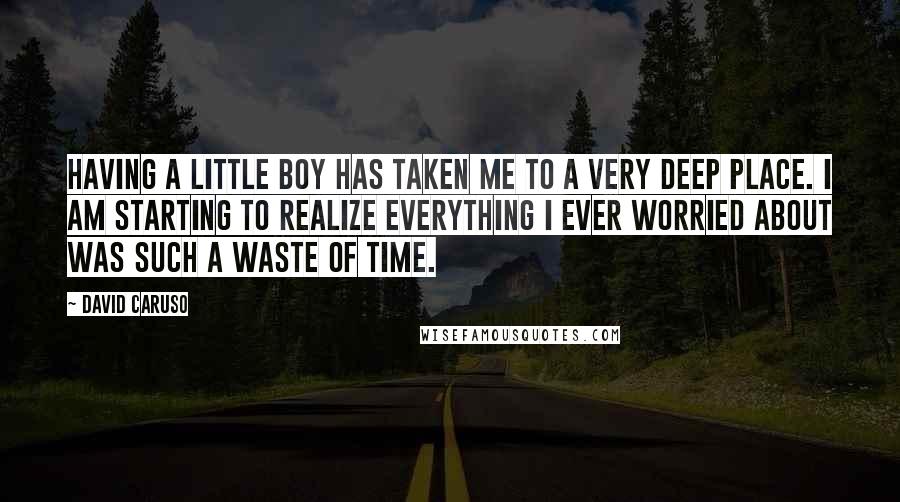 David Caruso Quotes: Having a little boy has taken me to a very deep place. I am starting to realize everything I ever worried about was such a waste of time.