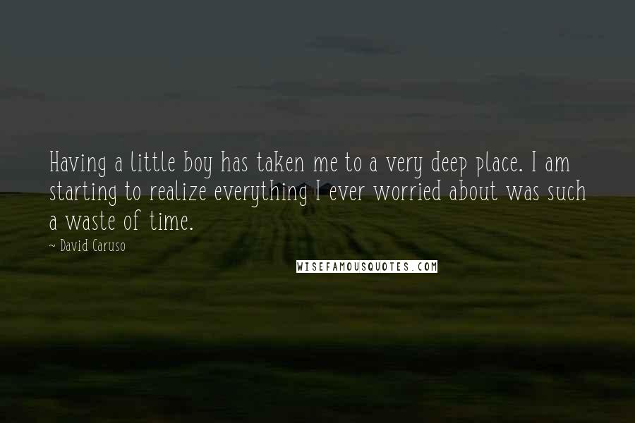 David Caruso Quotes: Having a little boy has taken me to a very deep place. I am starting to realize everything I ever worried about was such a waste of time.