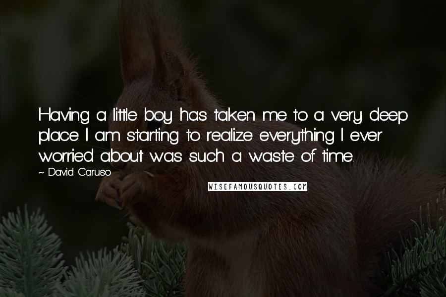 David Caruso Quotes: Having a little boy has taken me to a very deep place. I am starting to realize everything I ever worried about was such a waste of time.