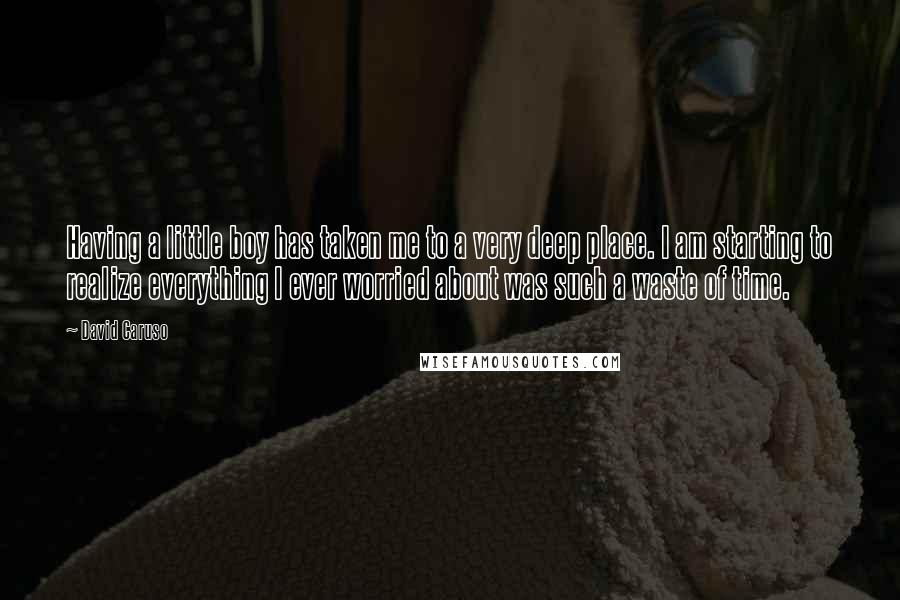 David Caruso Quotes: Having a little boy has taken me to a very deep place. I am starting to realize everything I ever worried about was such a waste of time.