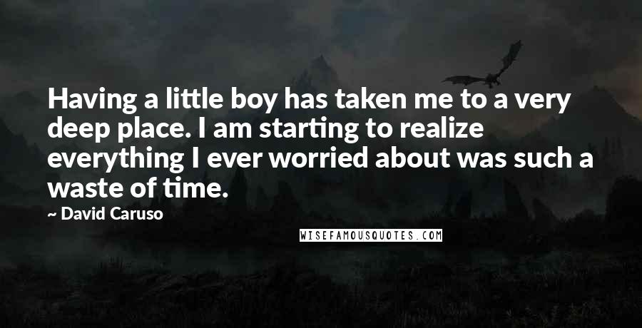 David Caruso Quotes: Having a little boy has taken me to a very deep place. I am starting to realize everything I ever worried about was such a waste of time.