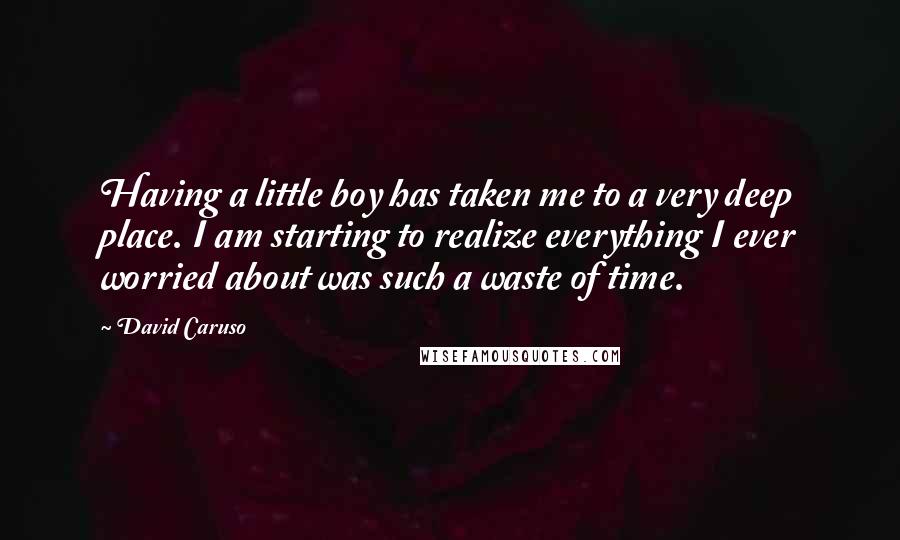 David Caruso Quotes: Having a little boy has taken me to a very deep place. I am starting to realize everything I ever worried about was such a waste of time.