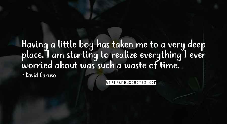 David Caruso Quotes: Having a little boy has taken me to a very deep place. I am starting to realize everything I ever worried about was such a waste of time.