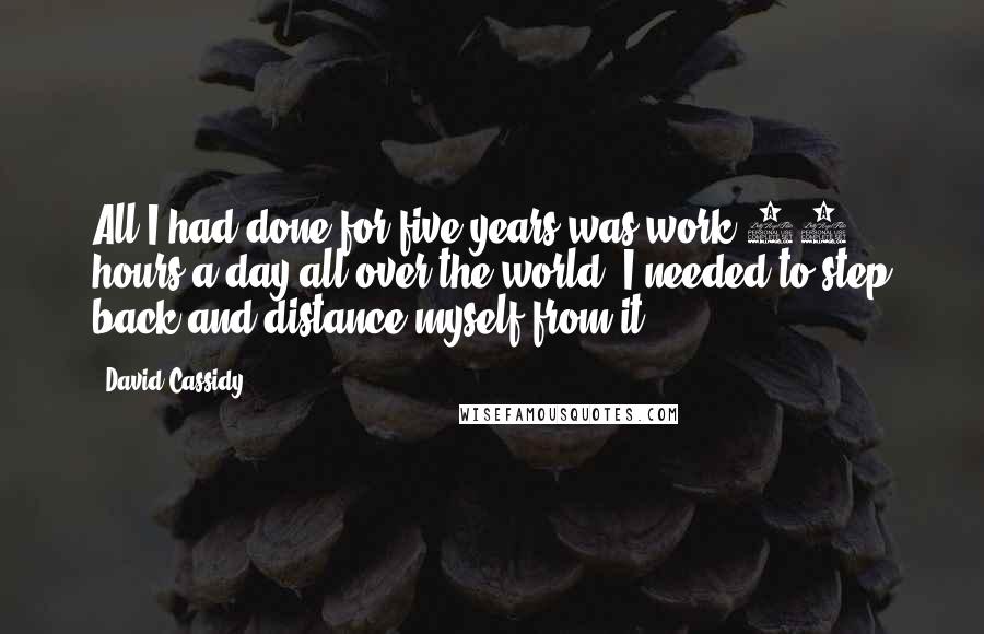 David Cassidy Quotes: All I had done for five years was work 18 hours a day all over the world. I needed to step back and distance myself from it.