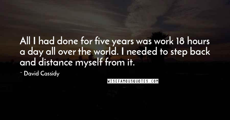 David Cassidy Quotes: All I had done for five years was work 18 hours a day all over the world. I needed to step back and distance myself from it.