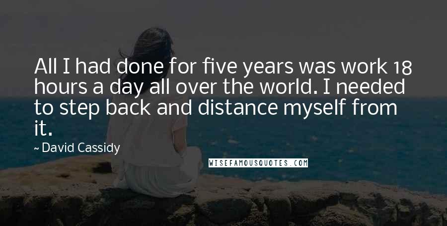 David Cassidy Quotes: All I had done for five years was work 18 hours a day all over the world. I needed to step back and distance myself from it.