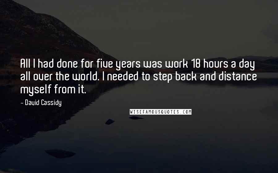 David Cassidy Quotes: All I had done for five years was work 18 hours a day all over the world. I needed to step back and distance myself from it.