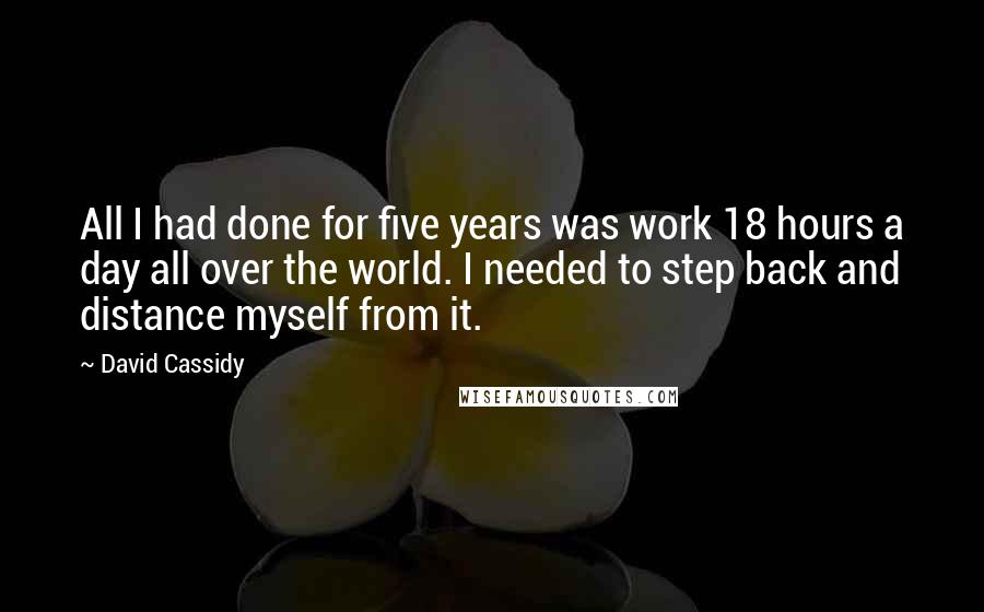 David Cassidy Quotes: All I had done for five years was work 18 hours a day all over the world. I needed to step back and distance myself from it.