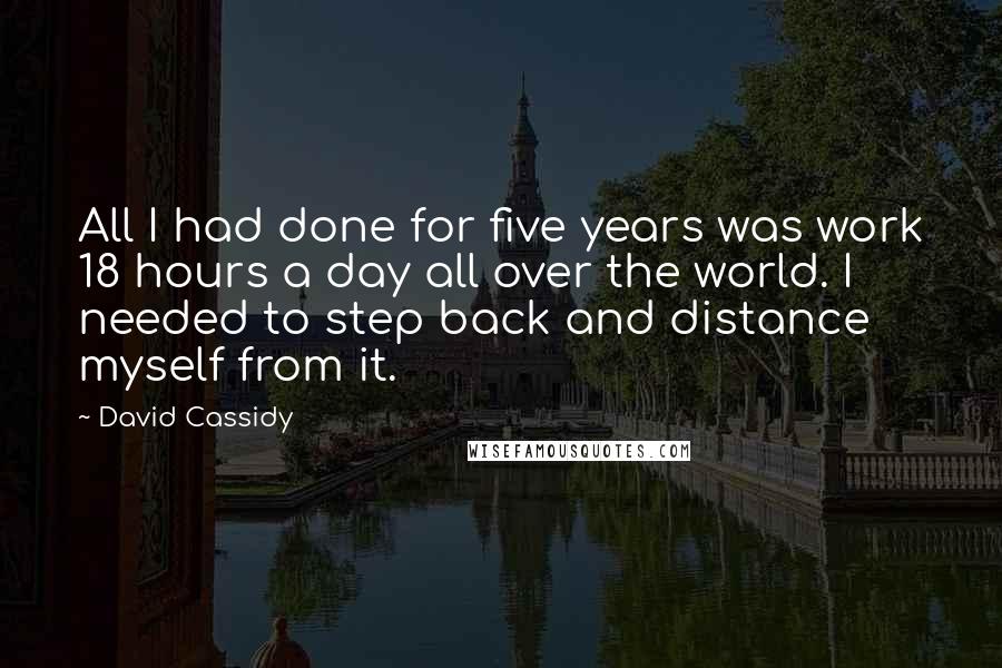 David Cassidy Quotes: All I had done for five years was work 18 hours a day all over the world. I needed to step back and distance myself from it.