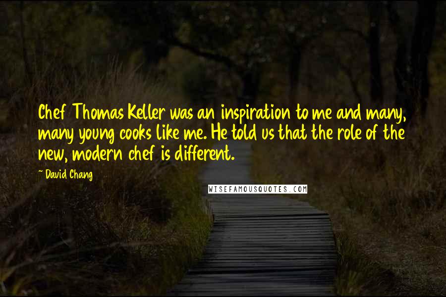 David Chang Quotes: Chef Thomas Keller was an inspiration to me and many, many young cooks like me. He told us that the role of the new, modern chef is different.