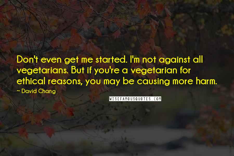 David Chang Quotes: Don't even get me started. I'm not against all vegetarians. But if you're a vegetarian for ethical reasons, you may be causing more harm.