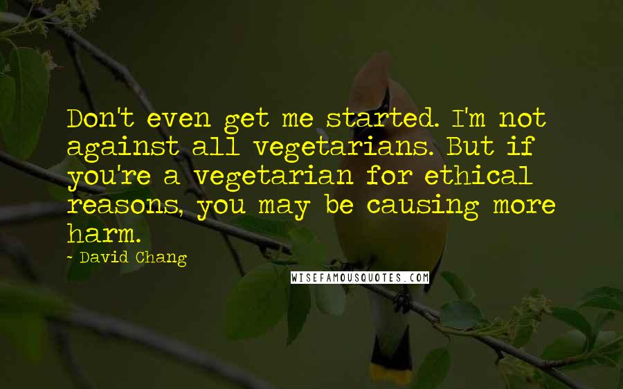 David Chang Quotes: Don't even get me started. I'm not against all vegetarians. But if you're a vegetarian for ethical reasons, you may be causing more harm.