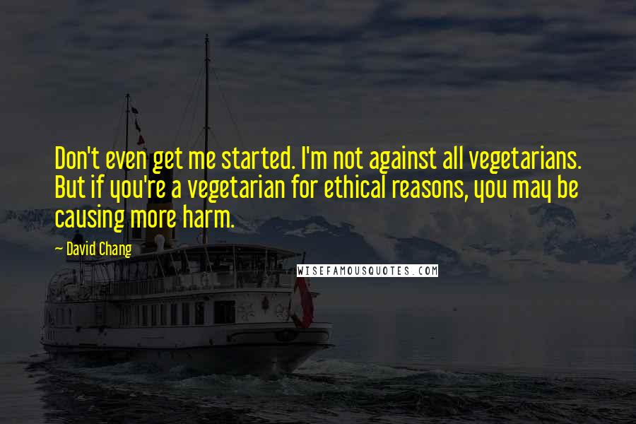David Chang Quotes: Don't even get me started. I'm not against all vegetarians. But if you're a vegetarian for ethical reasons, you may be causing more harm.