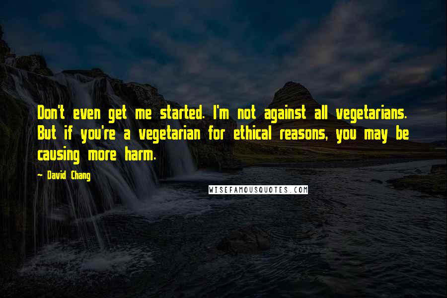 David Chang Quotes: Don't even get me started. I'm not against all vegetarians. But if you're a vegetarian for ethical reasons, you may be causing more harm.