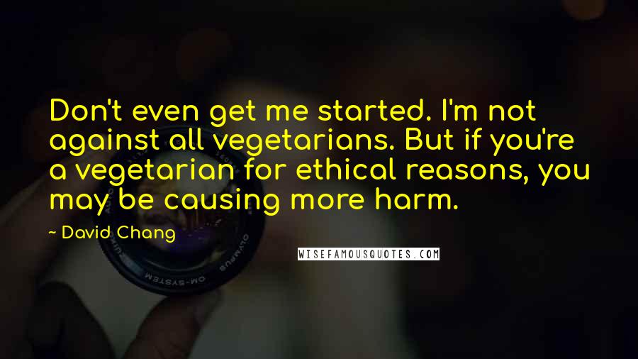 David Chang Quotes: Don't even get me started. I'm not against all vegetarians. But if you're a vegetarian for ethical reasons, you may be causing more harm.