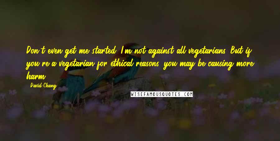 David Chang Quotes: Don't even get me started. I'm not against all vegetarians. But if you're a vegetarian for ethical reasons, you may be causing more harm.