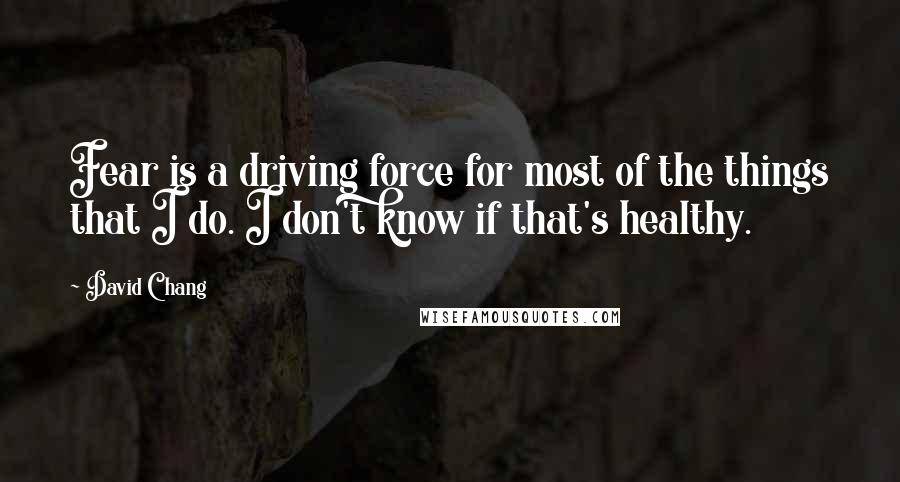 David Chang Quotes: Fear is a driving force for most of the things that I do. I don't know if that's healthy.