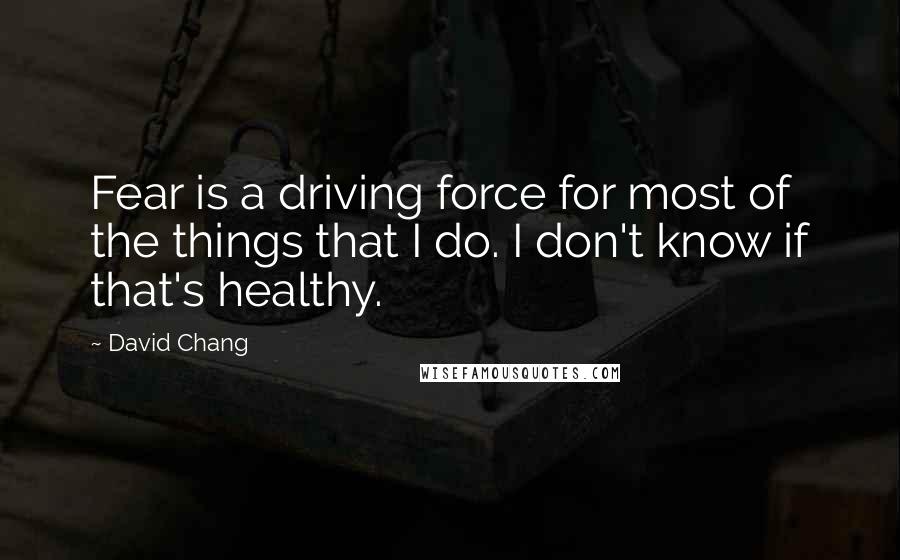 David Chang Quotes: Fear is a driving force for most of the things that I do. I don't know if that's healthy.
