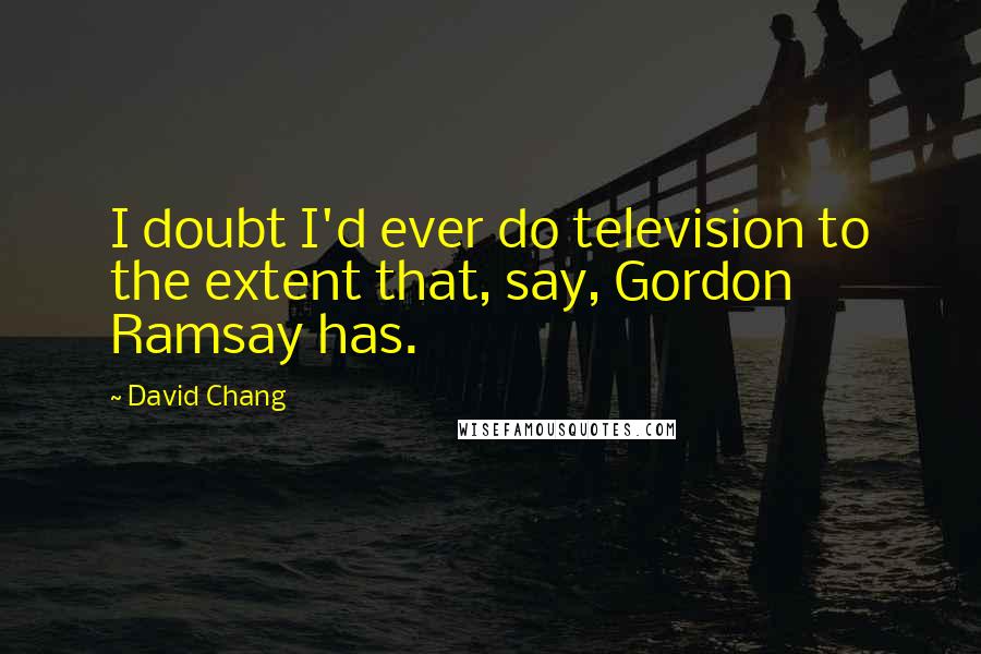 David Chang Quotes: I doubt I'd ever do television to the extent that, say, Gordon Ramsay has.