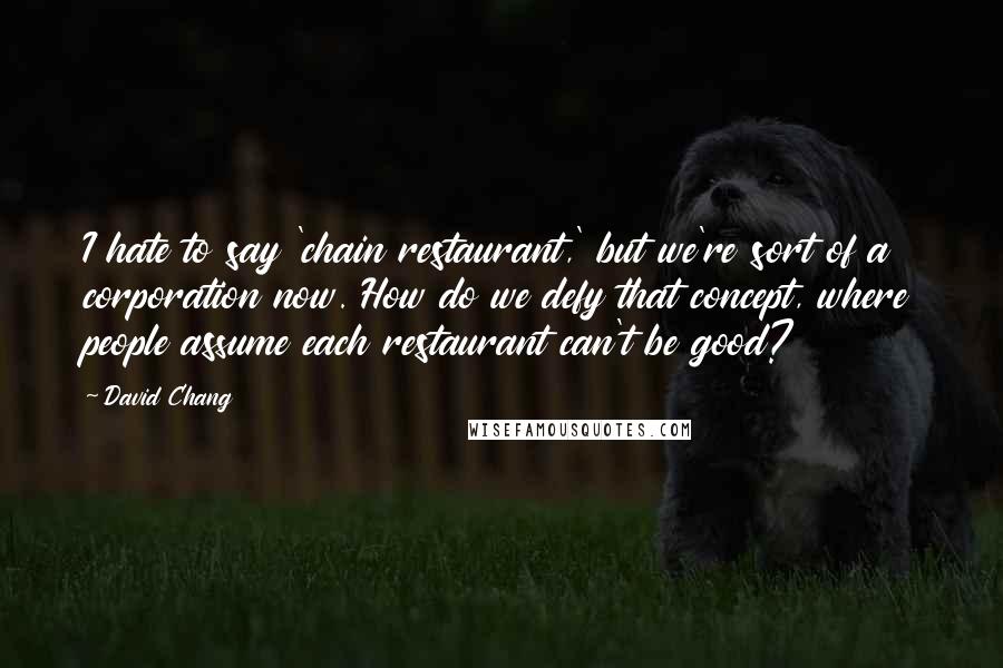 David Chang Quotes: I hate to say 'chain restaurant,' but we're sort of a corporation now. How do we defy that concept, where people assume each restaurant can't be good?