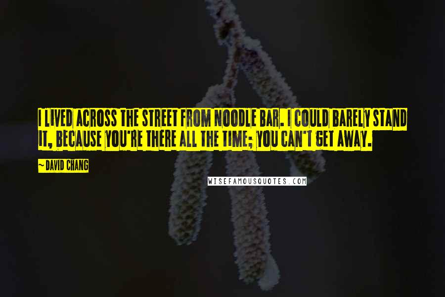 David Chang Quotes: I lived across the street from Noodle Bar. I could barely stand it, because you're there all the time; you can't get away.