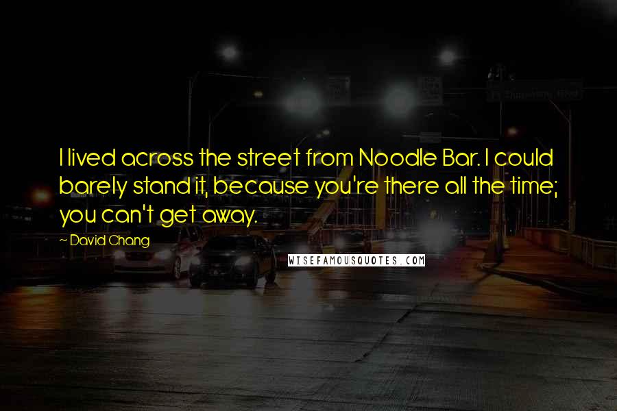 David Chang Quotes: I lived across the street from Noodle Bar. I could barely stand it, because you're there all the time; you can't get away.