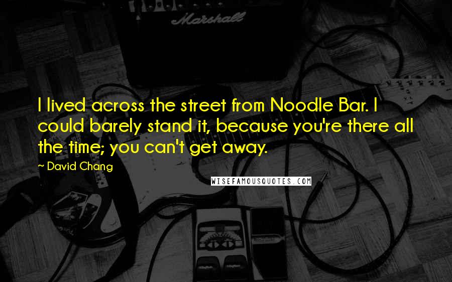 David Chang Quotes: I lived across the street from Noodle Bar. I could barely stand it, because you're there all the time; you can't get away.