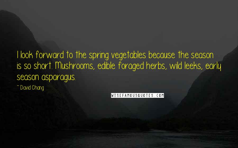 David Chang Quotes: I look forward to the spring vegetables because the season is so short. Mushrooms, edible foraged herbs, wild leeks, early season asparagus.