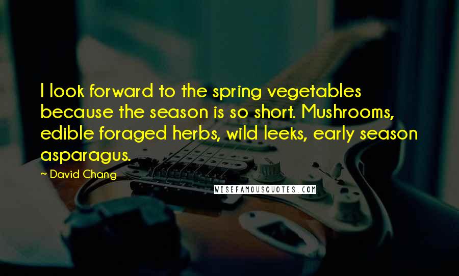 David Chang Quotes: I look forward to the spring vegetables because the season is so short. Mushrooms, edible foraged herbs, wild leeks, early season asparagus.