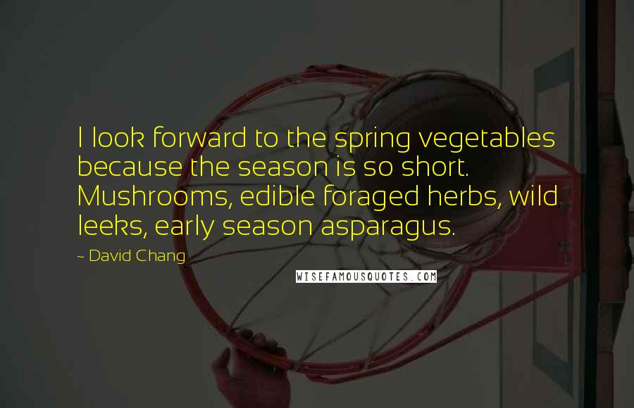 David Chang Quotes: I look forward to the spring vegetables because the season is so short. Mushrooms, edible foraged herbs, wild leeks, early season asparagus.