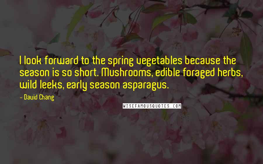 David Chang Quotes: I look forward to the spring vegetables because the season is so short. Mushrooms, edible foraged herbs, wild leeks, early season asparagus.