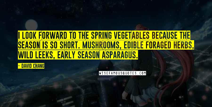 David Chang Quotes: I look forward to the spring vegetables because the season is so short. Mushrooms, edible foraged herbs, wild leeks, early season asparagus.