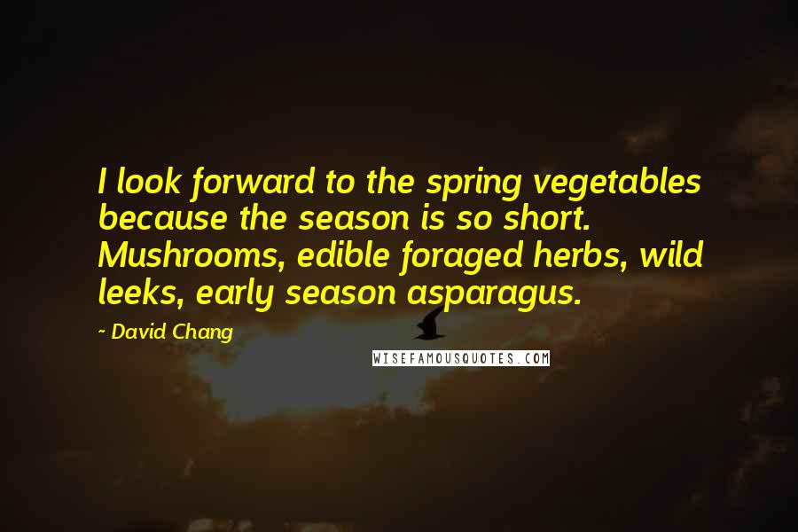 David Chang Quotes: I look forward to the spring vegetables because the season is so short. Mushrooms, edible foraged herbs, wild leeks, early season asparagus.