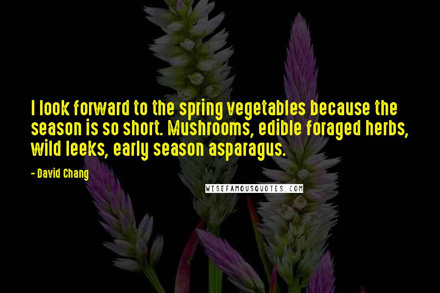 David Chang Quotes: I look forward to the spring vegetables because the season is so short. Mushrooms, edible foraged herbs, wild leeks, early season asparagus.