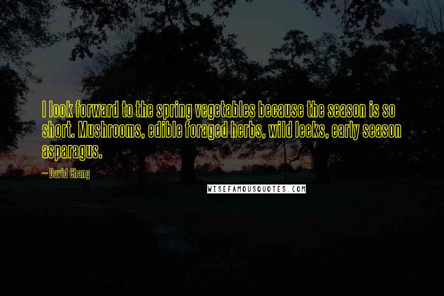 David Chang Quotes: I look forward to the spring vegetables because the season is so short. Mushrooms, edible foraged herbs, wild leeks, early season asparagus.