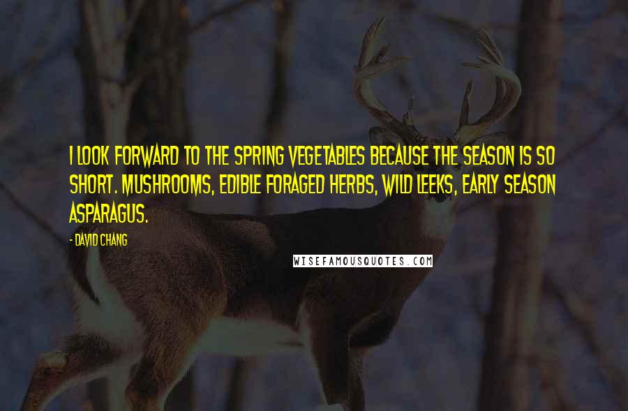 David Chang Quotes: I look forward to the spring vegetables because the season is so short. Mushrooms, edible foraged herbs, wild leeks, early season asparagus.