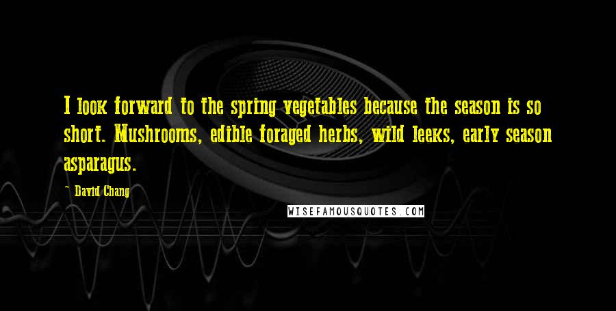 David Chang Quotes: I look forward to the spring vegetables because the season is so short. Mushrooms, edible foraged herbs, wild leeks, early season asparagus.